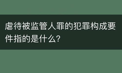 虐待被监管人罪的犯罪构成要件指的是什么？