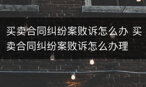 买卖合同纠纷案败诉怎么办 买卖合同纠纷案败诉怎么办理