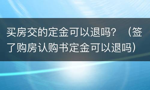 买房交的定金可以退吗？（签了购房认购书定金可以退吗）