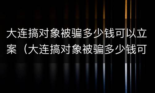 大连搞对象被骗多少钱可以立案（大连搞对象被骗多少钱可以立案了）