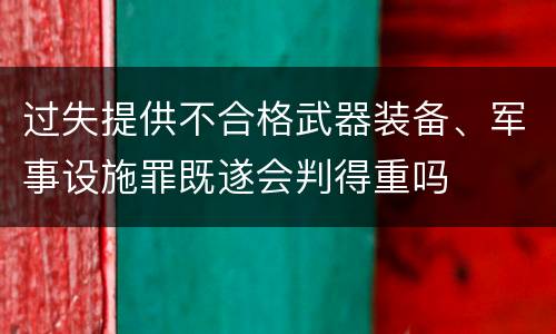 过失提供不合格武器装备、军事设施罪既遂会判得重吗