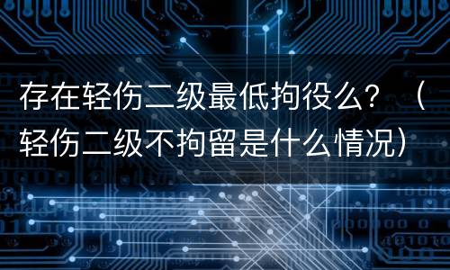 存在轻伤二级最低拘役么？（轻伤二级不拘留是什么情况）