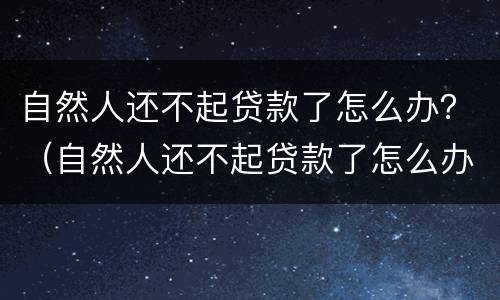 自然人还不起贷款了怎么办？（自然人还不起贷款了怎么办理）