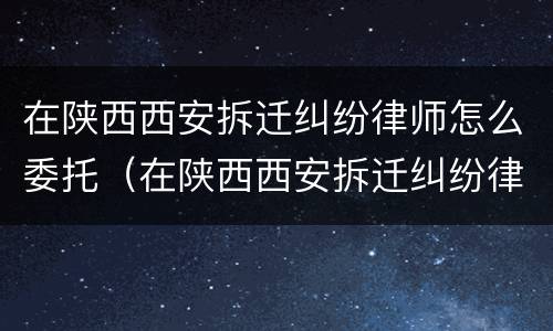 在陕西西安拆迁纠纷律师怎么委托（在陕西西安拆迁纠纷律师怎么委托他人）