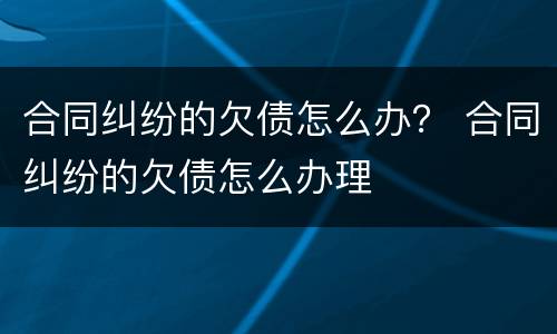 合同纠纷的欠债怎么办？ 合同纠纷的欠债怎么办理