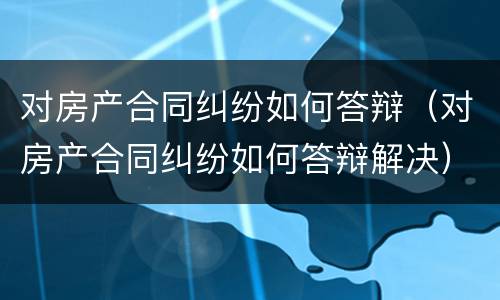 对房产合同纠纷如何答辩（对房产合同纠纷如何答辩解决）