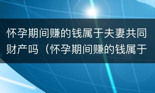 怀孕期间赚的钱属于夫妻共同财产吗（怀孕期间赚的钱属于夫妻共同财产吗知乎）