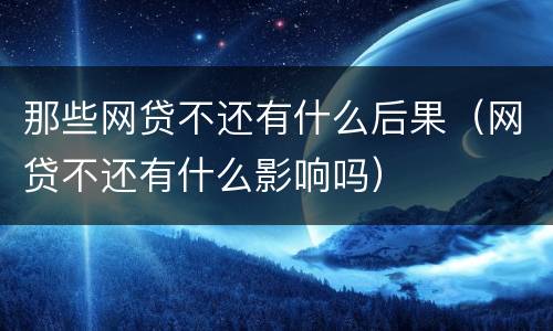 那些网贷不还有什么后果（网贷不还有什么影响吗）