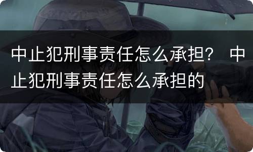 中止犯刑事责任怎么承担？ 中止犯刑事责任怎么承担的