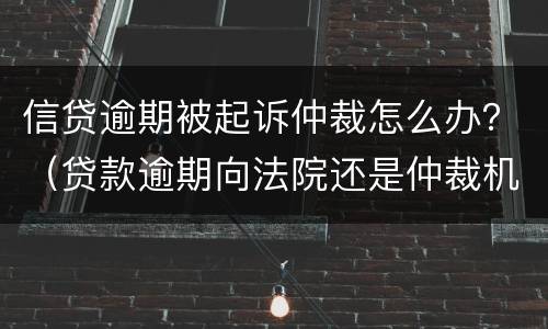 信贷逾期被起诉仲裁怎么办？（贷款逾期向法院还是仲裁机构起诉）