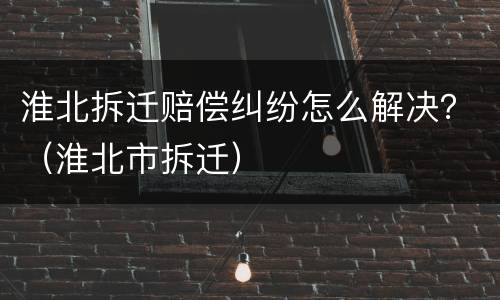 淮北拆迁赔偿纠纷怎么解决？（淮北市拆迁）