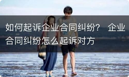 如何起诉企业合同纠纷？ 企业合同纠纷怎么起诉对方