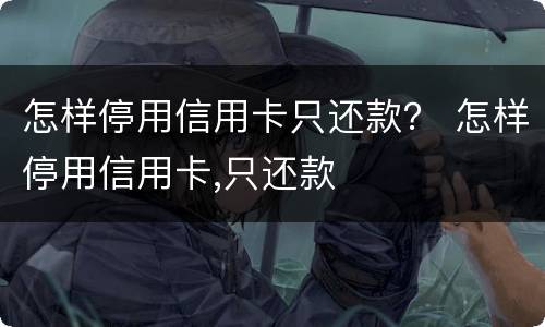 怎样停用信用卡只还款？ 怎样停用信用卡,只还款