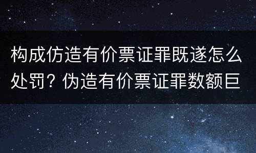 构成仿造有价票证罪既遂怎么处罚? 伪造有价票证罪数额巨大标准