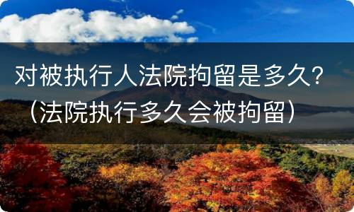 对被执行人法院拘留是多久？（法院执行多久会被拘留）