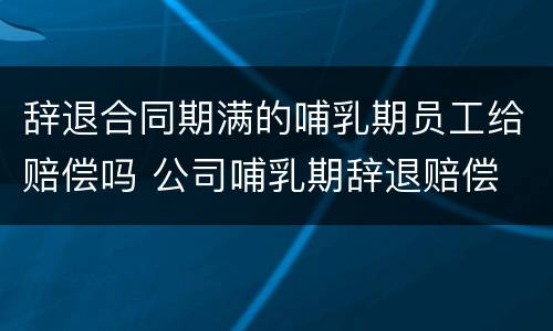 辞退合同期满的哺乳期员工给赔偿吗 公司哺乳期辞退赔偿