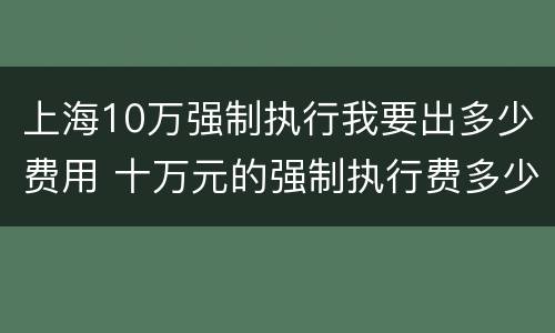 上海10万强制执行我要出多少费用 十万元的强制执行费多少