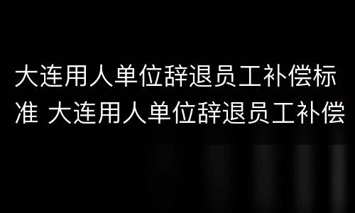 大连用人单位辞退员工补偿标准 大连用人单位辞退员工补偿标准最新