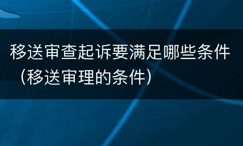 移送审查起诉要满足哪些条件（移送审理的条件）