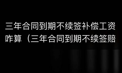 三年合同到期不续签补偿工资咋算（三年合同到期不续签赔偿工资标准）
