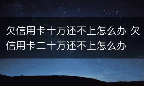 欠信用卡十万还不上怎么办 欠信用卡二十万还不上怎么办