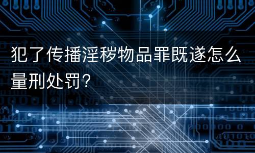 犯了传播淫秽物品罪既遂怎么量刑处罚?