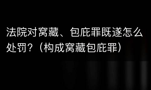 法院对窝藏、包庇罪既遂怎么处罚?（构成窝藏包庇罪）