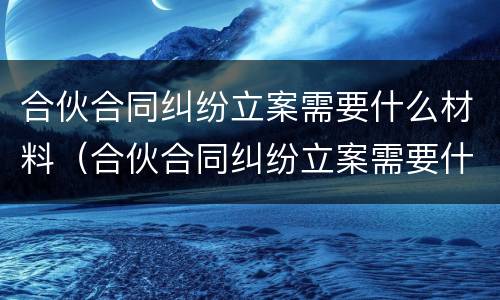 合伙合同纠纷立案需要什么材料（合伙合同纠纷立案需要什么材料呢）