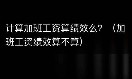 计算加班工资算绩效么？（加班工资绩效算不算）