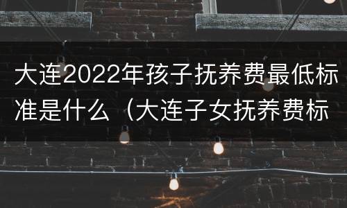 大连2022年孩子抚养费最低标准是什么（大连子女抚养费标准）
