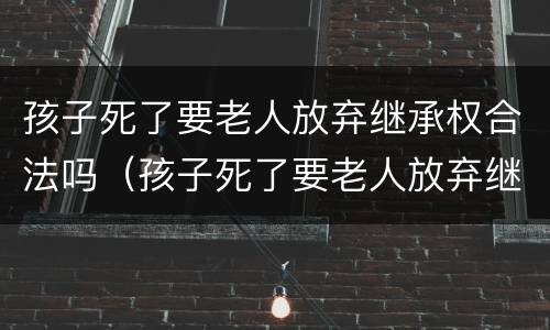 孩子死了要老人放弃继承权合法吗（孩子死了要老人放弃继承权合法吗视频）