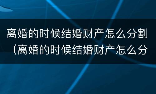 离婚的时候结婚财产怎么分割（离婚的时候结婚财产怎么分割的）
