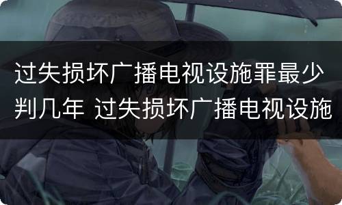 过失损坏广播电视设施罪最少判几年 过失损坏广播电视设施罪最少判几年