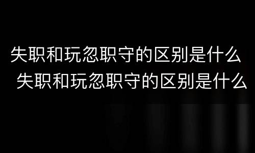 失职和玩忽职守的区别是什么 失职和玩忽职守的区别是什么意思
