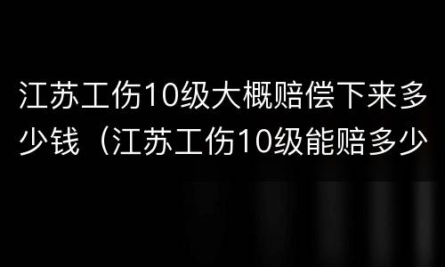 江苏工伤10级大概赔偿下来多少钱（江苏工伤10级能赔多少钱）
