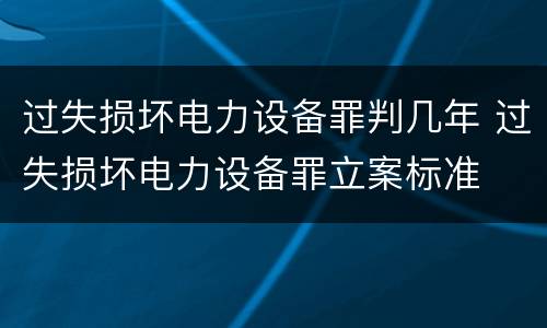 过失损坏电力设备罪判几年 过失损坏电力设备罪立案标准