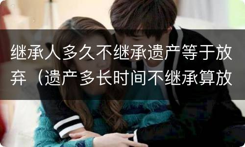 继承人多久不继承遗产等于放弃（遗产多长时间不继承算放弃）