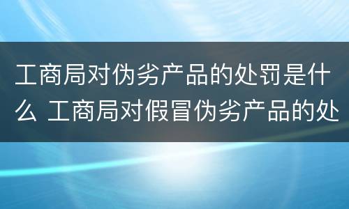 工商局对伪劣产品的处罚是什么 工商局对假冒伪劣产品的处罚