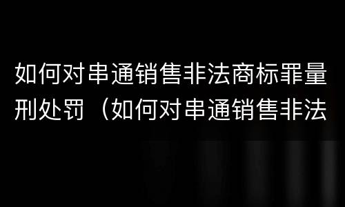 如何对串通销售非法商标罪量刑处罚（如何对串通销售非法商标罪量刑处罚决定）