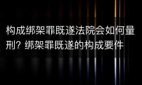 构成绑架罪既遂法院会如何量刑? 绑架罪既遂的构成要件