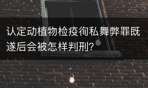 认定动植物检疫徇私舞弊罪既遂后会被怎样判刑？