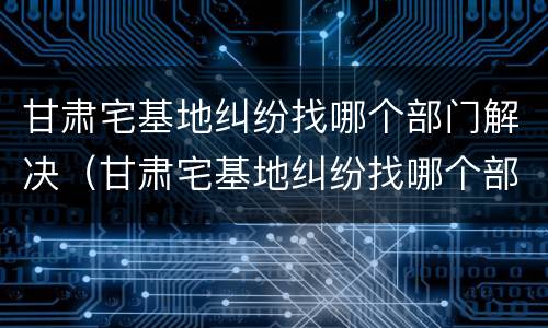 甘肃宅基地纠纷找哪个部门解决（甘肃宅基地纠纷找哪个部门解决最快）
