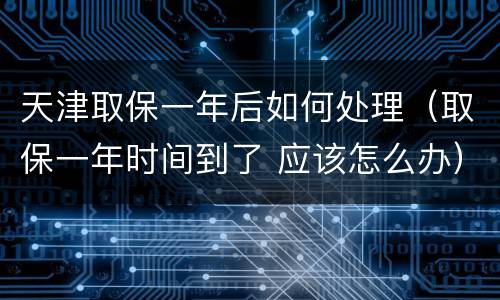 天津取保一年后如何处理（取保一年时间到了 应该怎么办）
