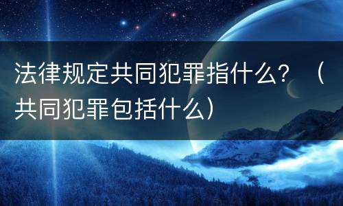 法律规定共同犯罪指什么？（共同犯罪包括什么）