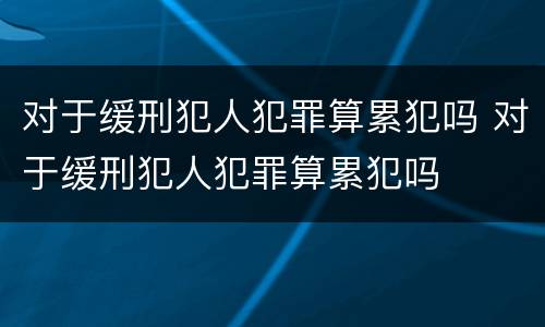 对于缓刑犯人犯罪算累犯吗 对于缓刑犯人犯罪算累犯吗
