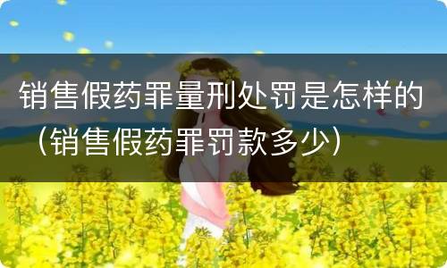 销售假药罪量刑处罚是怎样的（销售假药罪罚款多少）