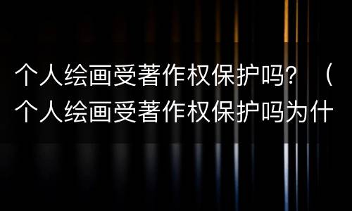 个人绘画受著作权保护吗？（个人绘画受著作权保护吗为什么）
