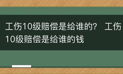 工伤10级赔偿是给谁的？ 工伤10级赔偿是给谁的钱