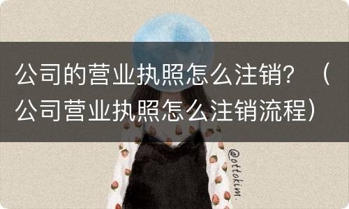 公司的营业执照怎么注销？（公司营业执照怎么注销流程）