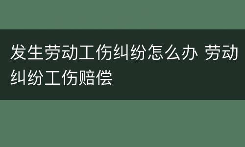发生劳动工伤纠纷怎么办 劳动纠纷工伤赔偿